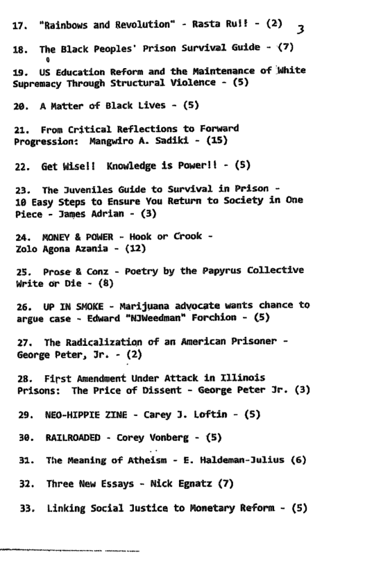 17. “Rainbows and Revolution” - Rasta Rul! - (2) 5 18. The Black Peoples’ Prison Survival Guide - (7) o  19. US Education Reform and the Maintenance of White Supremacy Through Structural Violence - (5)  20. A Matter of Black Lives - (5)  21, From Critical Reflections to Forward Progression: Mangwiro A. Sadiki - (15)  22. Get wisell Knowledge is Powerll - (5)  23. The Juveniles Guide to Survival in Prison -  10 Easy Steps to Ensure You Return to Society in One Piece - Janes Adrian - (3)  24. MONEY & POWER - Hook or Crook - Zolo Agona Azania - (12)  25. Prose & Conz - Poetry by the Papyrus Collective Write or Die - (8)  26. UP IN SMOKE - Marijuana advocate wants chance to argue case - Edward “NJWeedman" Forchion - (5)  27, The Radicalization of an American Prisoner - George peter, Ir. - (2)  28. First Amendwent Under Attack in Illinois Prisons: The Price of Dissent - George Peter Jr. (3)  29. NEO-HIPPIE ZINE - Carey J. Loftin - (S5)  30. RATLROADED - Corey Vonberg - (5)  31 The Meaning of Atheism - E. Haldeman-Julius (6) 32. Three New Essays - Nick Egnatz (7)  33. Linking Social Justice to Mometary Reform - (5) 